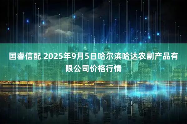 国睿信配 2025年9月5日哈尔滨哈达农副产品有限公司价格行情
