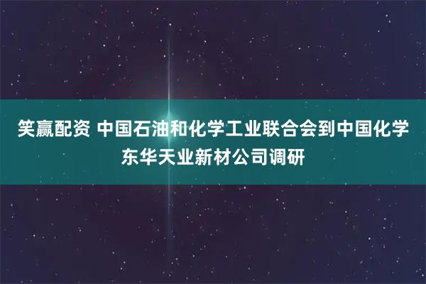 笑赢配资 中国石油和化学工业联合会到中国化学东华天业新材公司调研