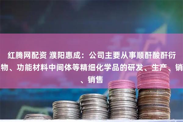 红腾网配资 濮阳惠成：公司主要从事顺酐酸酐衍生物、功能材料中间体等精细化学品的研发、生产、销售
