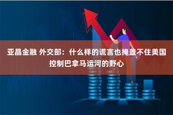 亚晶金融 外交部：什么样的谎言也掩盖不住美国控制巴拿马运河的野心