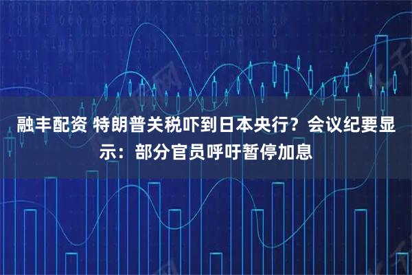融丰配资 特朗普关税吓到日本央行？会议纪要显示：部分官员呼吁暂停加息