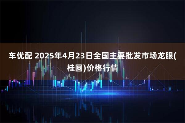 车优配 2025年4月23日全国主要批发市场龙眼(桂圆)价格行情