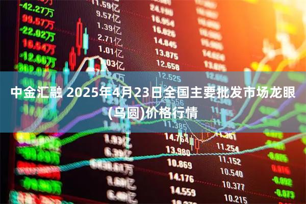 中金汇融 2025年4月23日全国主要批发市场龙眼(乌圆)价格行情