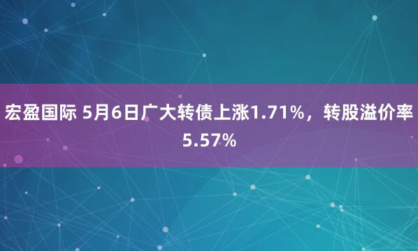宏盈国际 5月6日广大转债上涨1.71%，转股溢价率5.57%