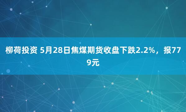 柳荷投资 5月28日焦煤期货收盘下跌2.2%，报779元