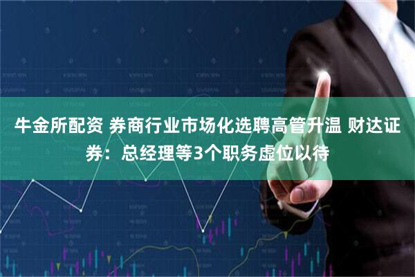 牛金所配资 券商行业市场化选聘高管升温 财达证券：总经理等3个职务虚位以待