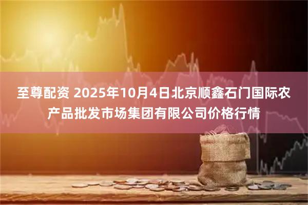 至尊配资 2025年10月4日北京顺鑫石门国际农产品批发市场集团有限公司价格行情