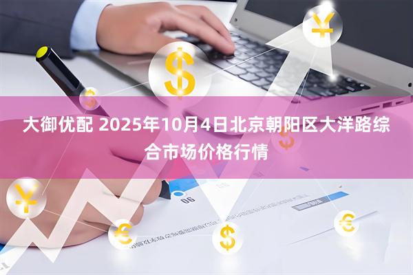 大御优配 2025年10月4日北京朝阳区大洋路综合市场价格行情
