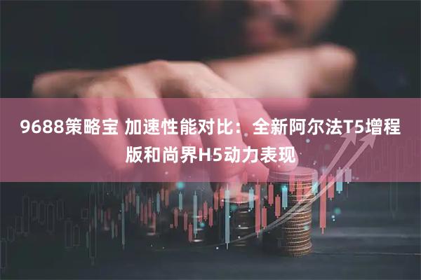 9688策略宝 加速性能对比：全新阿尔法T5增程版和尚界H5动力表现