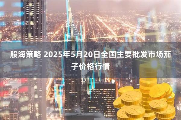 股海策略 2025年5月20日全国主要批发市场茄子价格行情