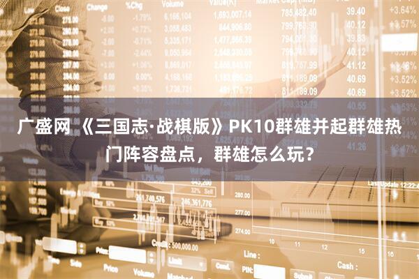 广盛网 《三国志·战棋版》PK10群雄并起群雄热门阵容盘点，群雄怎么玩？