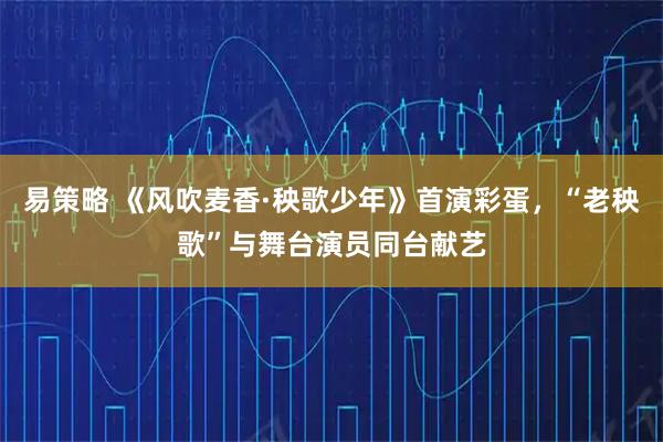 易策略 《风吹麦香·秧歌少年》首演彩蛋，“老秧歌”与舞台演员同台献艺