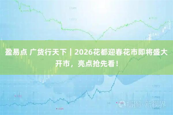 盈易点 广货行天下｜2026花都迎春花市即将盛大开市，亮点抢先看！