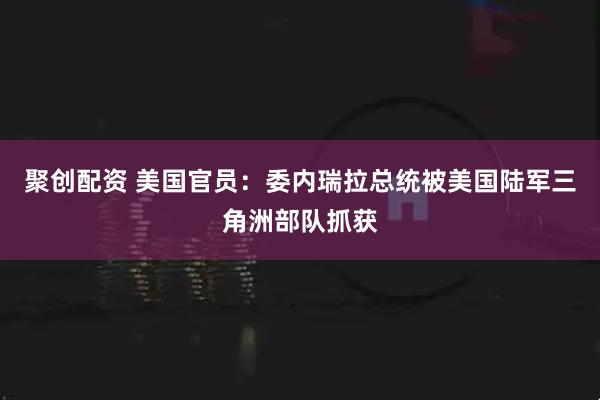 聚创配资 美国官员：委内瑞拉总统被美国陆军三角洲部队抓获