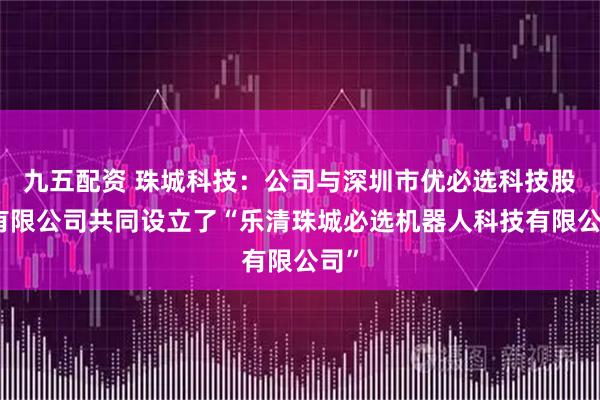 九五配资 珠城科技：公司与深圳市优必选科技股份有限公司共同设立了“乐清珠城必选机器人科技有限公司”