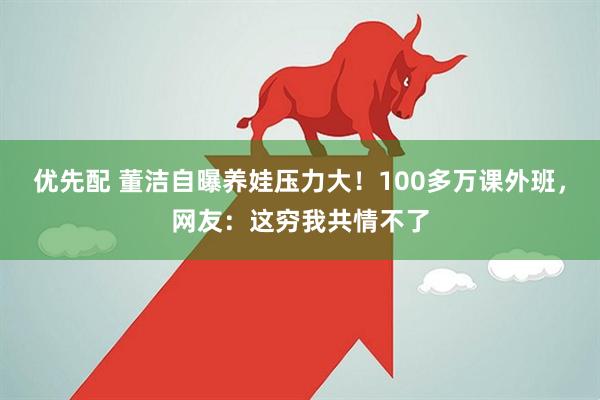 优先配 董洁自曝养娃压力大！100多万课外班，网友：这穷我共情不了