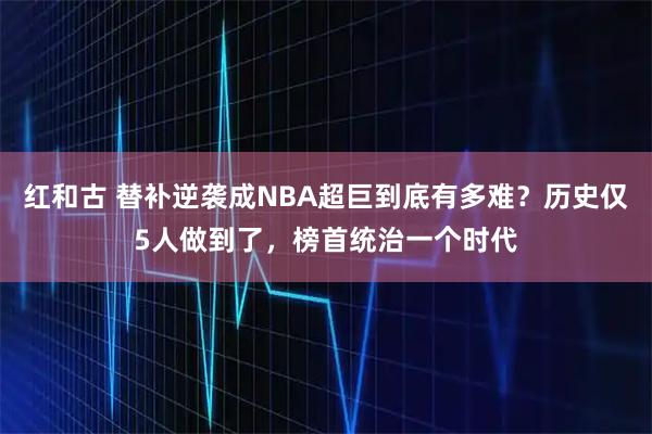红和古 替补逆袭成NBA超巨到底有多难？历史仅5人做到了，榜首统治一个时代