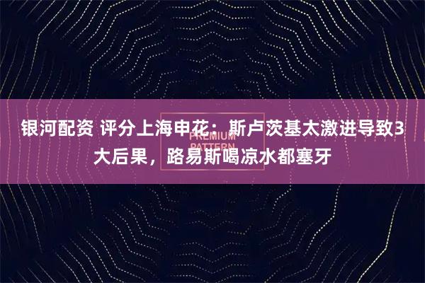 银河配资 评分上海申花：斯卢茨基太激进导致3大后果，路易斯喝凉水都塞牙