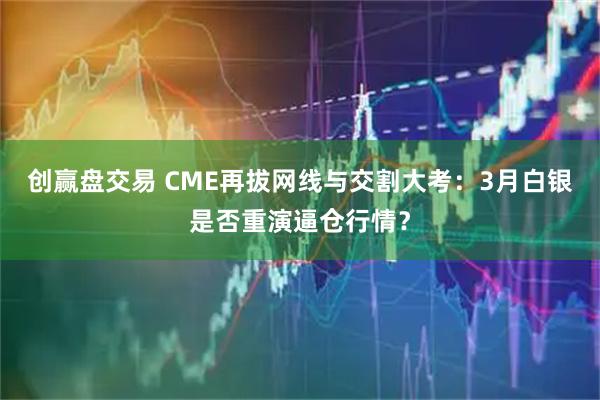 创赢盘交易 CME再拔网线与交割大考:3月白银是否重演逼仓行情?