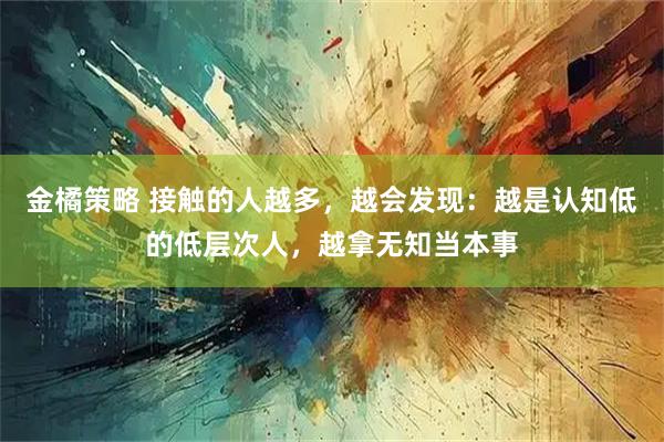 金橘策略 接触的人越多，越会发现：越是认知低的低层次人，越拿无知当本事