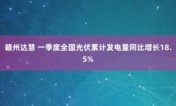 赣州达慧 一季度全国光伏累计发电量同比增长18.5%