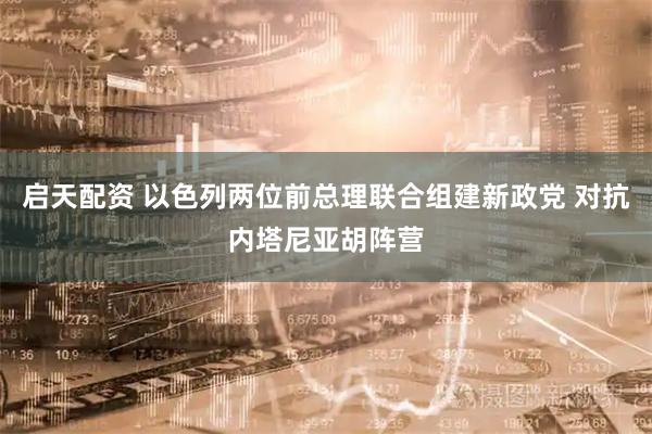 启天配资 以色列两位前总理联合组建新政党 对抗内塔尼亚胡阵营
