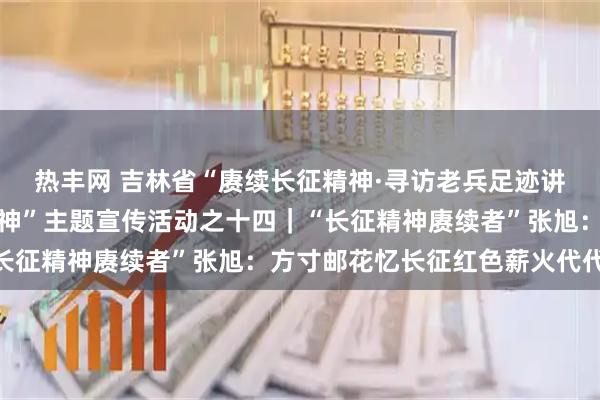 热丰网 吉林省“赓续长征精神·寻访老兵足迹讲好英雄故事传承红色精神”主题宣传活动之十四｜“长征精神赓续者”张旭：方寸邮花忆长征红色薪火代代传